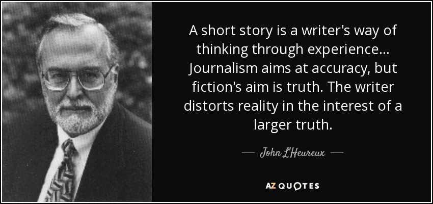 A short story is a writer's way of thinking through experience... Journalism aims at accuracy, but fiction's aim is truth. The writer distorts reality in the interest of a larger truth. - John L'Heureux