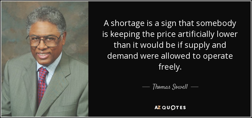 A shortage is a sign that somebody is keeping the price artificially lower than it would be if supply and demand were allowed to operate freely. - Thomas Sowell