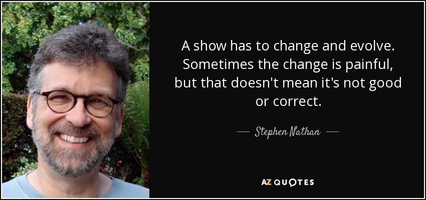 A show has to change and evolve. Sometimes the change is painful, but that doesn't mean it's not good or correct. - Stephen Nathan