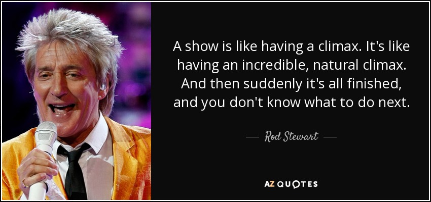 A show is like having a climax. It's like having an incredible, natural climax. And then suddenly it's all finished, and you don't know what to do next. - Rod Stewart