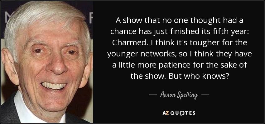A show that no one thought had a chance has just finished its fifth year: Charmed. I think it's tougher for the younger networks, so I think they have a little more patience for the sake of the show. But who knows? - Aaron Spelling