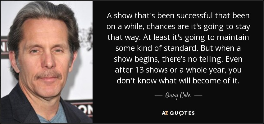 A show that's been successful that been on a while, chances are it's going to stay that way. At least it's going to maintain some kind of standard. But when a show begins, there's no telling. Even after 13 shows or a whole year, you don't know what will become of it. - Gary Cole