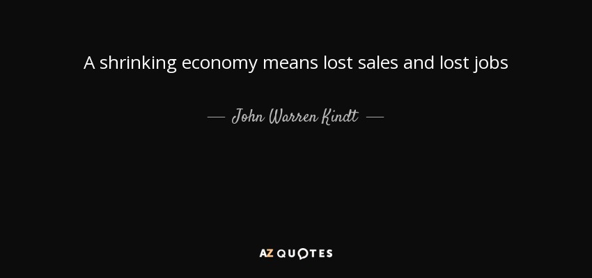 A shrinking economy means lost sales and lost jobs - John Warren Kindt