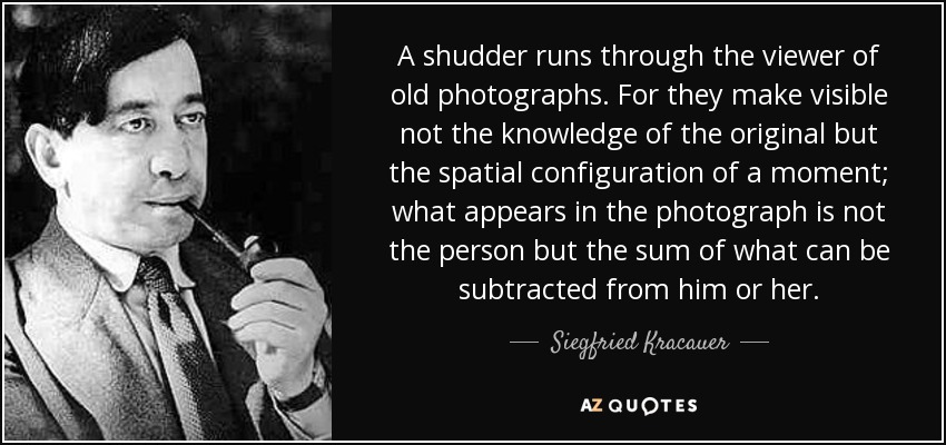 A shudder runs through the viewer of old photographs. For they make visible not the knowledge of the original but the spatial configuration of a moment; what appears in the photograph is not the person but the sum of what can be subtracted from him or her. - Siegfried Kracauer