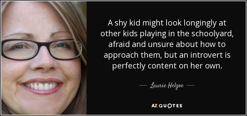 A shy kid might look longingly at other kids playing in the schoolyard, afraid and unsure about how to approach them, but an introvert is perfectly content on her own. - Laurie Helgoe