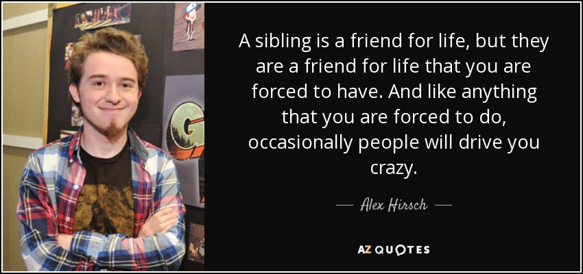 A sibling is a friend for life, but they are a friend for life that you are forced to have. And like anything that you are forced to do, occasionally people will drive you crazy. - Alex Hirsch