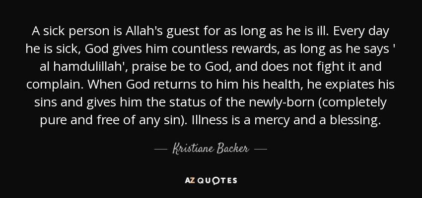 A sick person is Allah's guest for as long as he is ill. Every day he is sick, God gives him countless rewards, as long as he says ' al hamdulillah', praise be to God, and does not fight it and complain. When God returns to him his health, he expiates his sins and gives him the status of the newly-born (completely pure and free of any sin). Illness is a mercy and a blessing. - Kristiane Backer