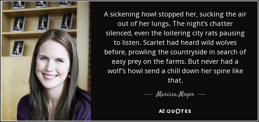 A sickening howl stopped her, sucking the air out of her lungs. The night's chatter silenced, even the loitering city rats pausing to listen. Scarlet had heard wild wolves before, prowling the countryside in search of easy prey on the farms. But never had a wolf's howl send a chill down her spine like that. - Marissa Meyer