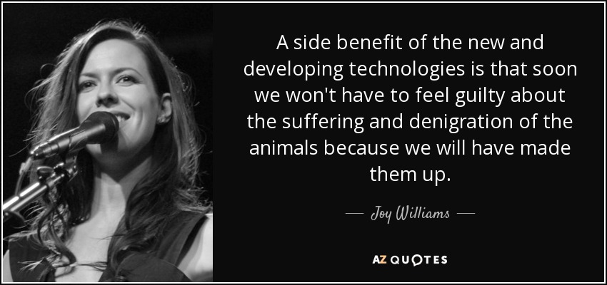 A side benefit of the new and developing technologies is that soon we won't have to feel guilty about the suffering and denigration of the animals because we will have made them up. - Joy Williams