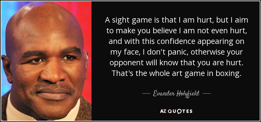 A sight game is that I am hurt, but I aim to make you believe I am not even hurt, and with this confidence appearing on my face, I don't panic, otherwise your opponent will know that you are hurt. That's the whole art game in boxing. - Evander Holyfield