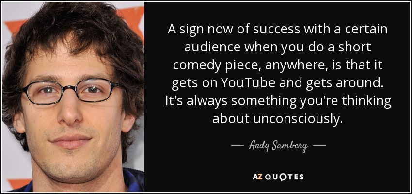 A sign now of success with a certain audience when you do a short comedy piece, anywhere, is that it gets on YouTube and gets around. It's always something you're thinking about unconsciously. - Andy Samberg