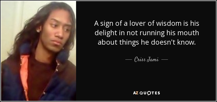 A sign of a lover of wisdom is his delight in not running his mouth about things he doesn't know. - Criss Jami