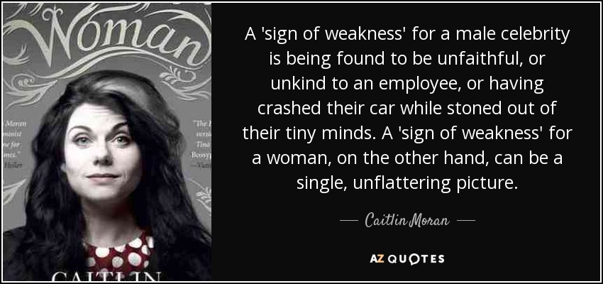 A 'sign of weakness' for a male celebrity is being found to be unfaithful, or unkind to an employee, or having crashed their car while stoned out of their tiny minds. A 'sign of weakness' for a woman, on the other hand, can be a single, unflattering picture. - Caitlin Moran