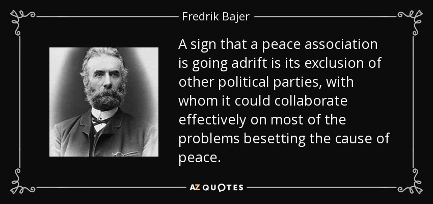 A sign that a peace association is going adrift is its exclusion of other political parties, with whom it could collaborate effectively on most of the problems besetting the cause of peace. - Fredrik Bajer