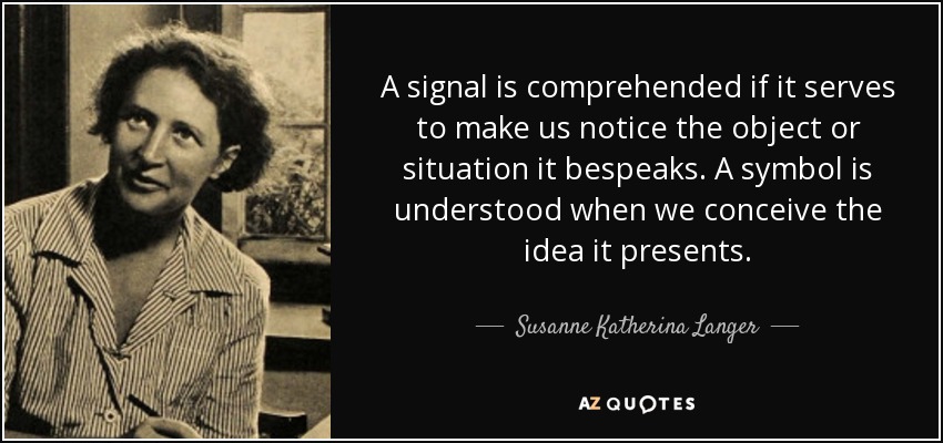 A signal is comprehended if it serves to make us notice the object or situation it bespeaks. A symbol is understood when we conceive the idea it presents. - Susanne Katherina Langer