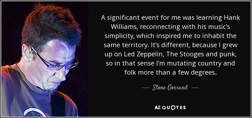 A significant event for me was learning Hank Williams, reconnecting with his music's simplicity, which inspired me to inhabit the same territory. It's different, because I grew up on Led Zeppelin, The Stooges and punk, so in that sense I'm mutating country and folk more than a few degrees. - Stone Gossard