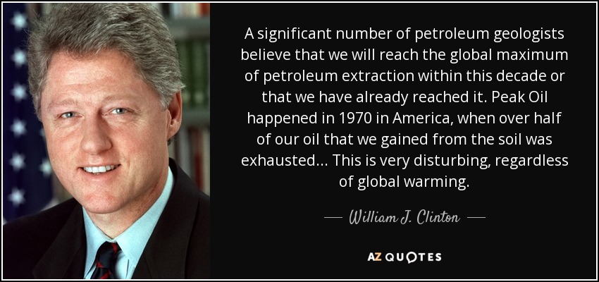 A significant number of petroleum geologists believe that we will reach the global maximum of petroleum extraction within this decade or that we have already reached it. Peak Oil happened in 1970 in America, when over half of our oil that we gained from the soil was exhausted ... This is very disturbing, regardless of global warming. - William J. Clinton