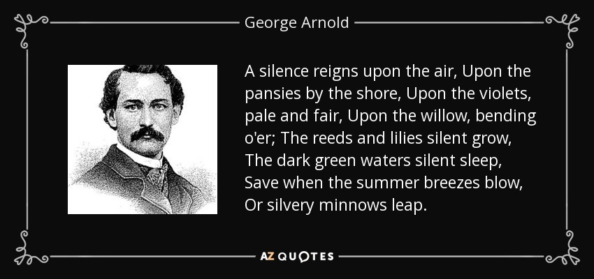 A silence reigns upon the air, Upon the pansies by the shore, Upon the violets, pale and fair, Upon the willow, bending o'er; The reeds and lilies silent grow, The dark green waters silent sleep, Save when the summer breezes blow, Or silvery minnows leap. - George Arnold