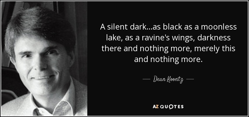 A silent dark...as black as a moonless lake, as a ravine's wings, darkness there and nothing more, merely this and nothing more. - Dean Koontz