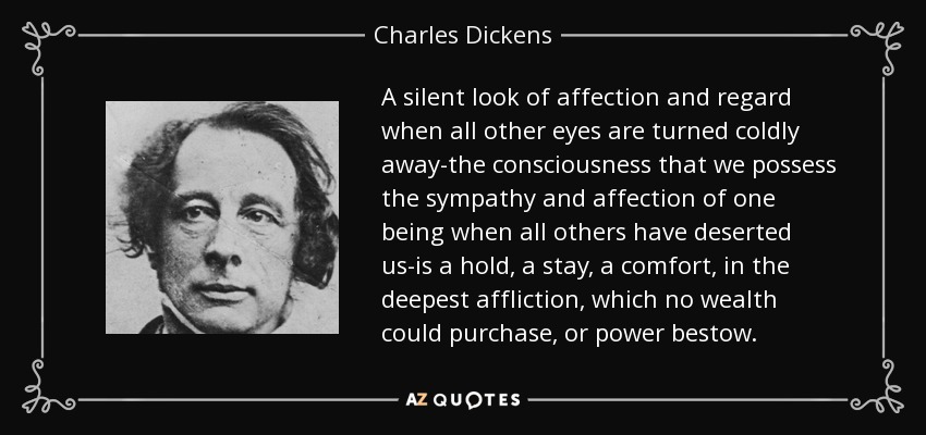 A silent look of affection and regard when all other eyes are turned coldly away-the consciousness that we possess the sympathy and affection of one being when all others have deserted us-is a hold, a stay, a comfort, in the deepest affliction, which no wealth could purchase, or power bestow. - Charles Dickens