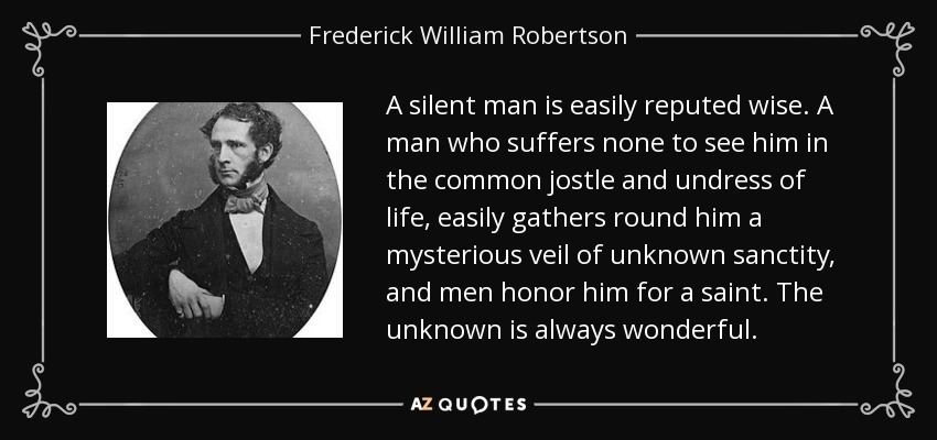 A silent man is easily reputed wise. A man who suffers none to see him in the common jostle and undress of life, easily gathers round him a mysterious veil of unknown sanctity, and men honor him for a saint. The unknown is always wonderful. - Frederick William Robertson