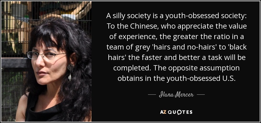 A silly society is a youth-obsessed society: To the Chinese, who appreciate the value of experience, the greater the ratio in a team of grey 'hairs and no-hairs' to 'black hairs' the faster and better a task will be completed. The opposite assumption obtains in the youth-obsessed U.S. - Ilana Mercer
