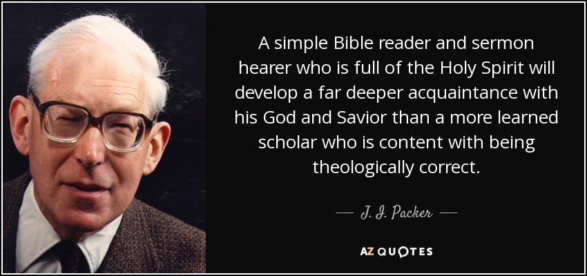 A simple Bible reader and sermon hearer who is full of the Holy Spirit will develop a far deeper acquaintance with his God and Savior than a more learned scholar who is content with being theologically correct. - J. I. Packer