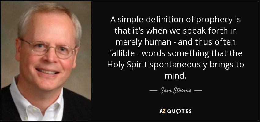 A simple definition of prophecy is that it's when we speak forth in merely human - and thus often fallible - words something that the Holy Spirit spontaneously brings to mind. - Sam Storms