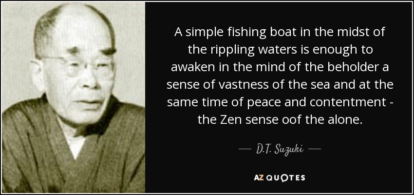 A simple fishing boat in the midst of the rippling waters is enough to awaken in the mind of the beholder a sense of vastness of the sea and at the same time of peace and contentment - the Zen sense oof the alone. - D.T. Suzuki