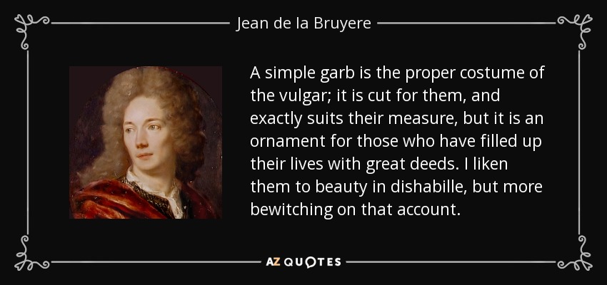 A simple garb is the proper costume of the vulgar; it is cut for them, and exactly suits their measure, but it is an ornament for those who have filled up their lives with great deeds. I liken them to beauty in dishabille, but more bewitching on that account. - Jean de la Bruyere