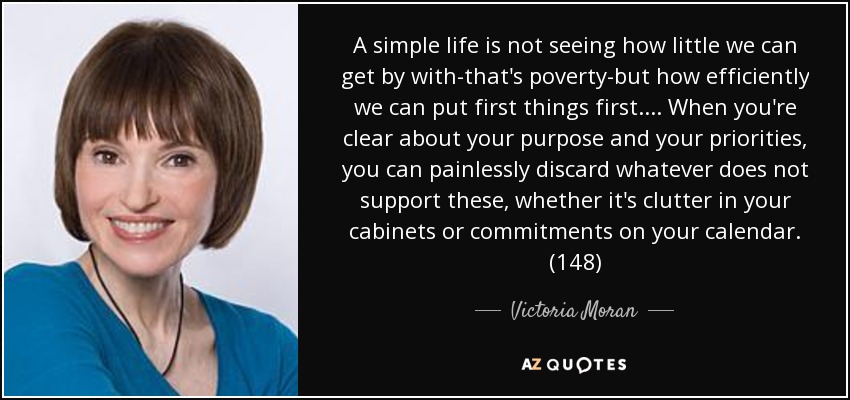 A simple life is not seeing how little we can get by with-that's poverty-but how efficiently we can put first things first. . . . When you're clear about your purpose and your priorities, you can painlessly discard whatever does not support these, whether it's clutter in your cabinets or commitments on your calendar. (148) - Victoria Moran