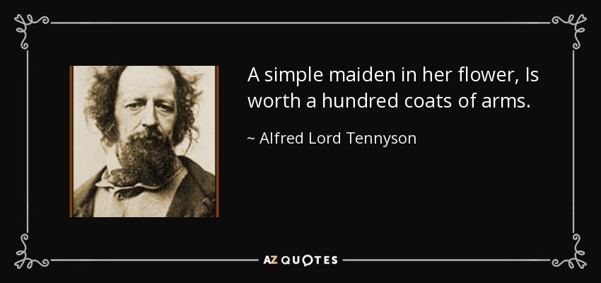 A simple maiden in her flower, Is worth a hundred coats of arms. - Alfred Lord Tennyson