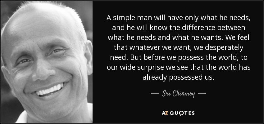 A simple man will have only what he needs, and he will know the difference between what he needs and what he wants. We feel that whatever we want, we desperately need. But before we possess the world, to our wide surprise we see that the world has already possessed us. - Sri Chinmoy