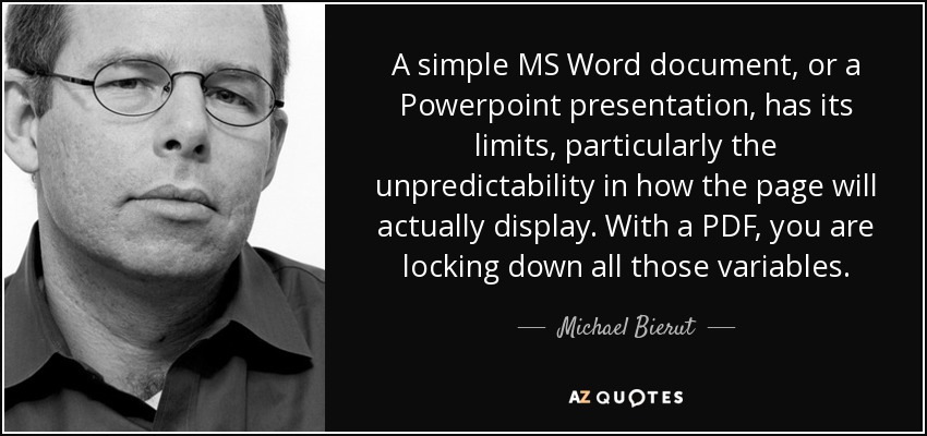 A simple MS Word document, or a Powerpoint presentation, has its limits, particularly the unpredictability in how the page will actually display. With a PDF, you are locking down all those variables. - Michael Bierut