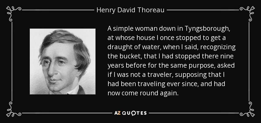 A simple woman down in Tyngsborough, at whose house I once stopped to get a draught of water, when I said, recognizing the bucket, that I had stopped there nine years before for the same purpose, asked if I was not a traveler, supposing that I had been traveling ever since, and had now come round again. - Henry David Thoreau