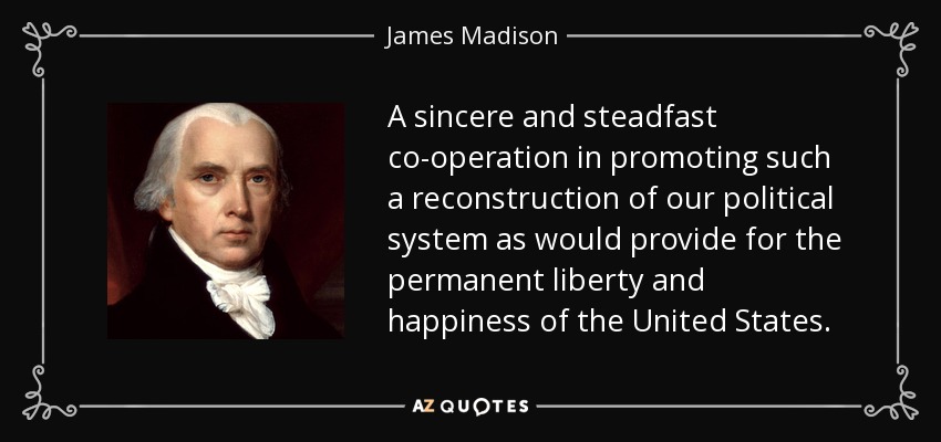 A sincere and steadfast co-operation in promoting such a reconstruction of our political system as would provide for the permanent liberty and happiness of the United States. - James Madison