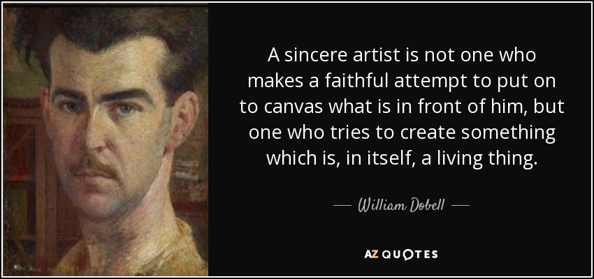 A sincere artist is not one who makes a faithful attempt to put on to canvas what is in front of him, but one who tries to create something which is, in itself, a living thing. - William Dobell