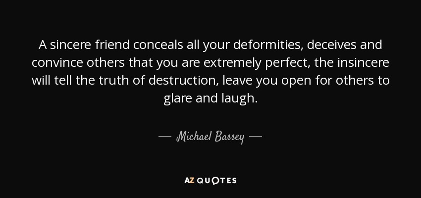 A sincere friend conceals all your deformities, deceives and convince others that you are extremely perfect, the insincere will tell the truth of destruction, leave you open for others to glare and laugh. - Michael Bassey