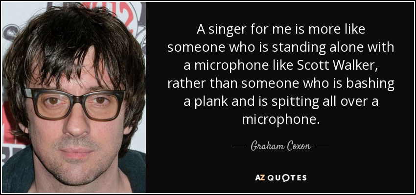 A singer for me is more like someone who is standing alone with a microphone like Scott Walker, rather than someone who is bashing a plank and is spitting all over a microphone. - Graham Coxon