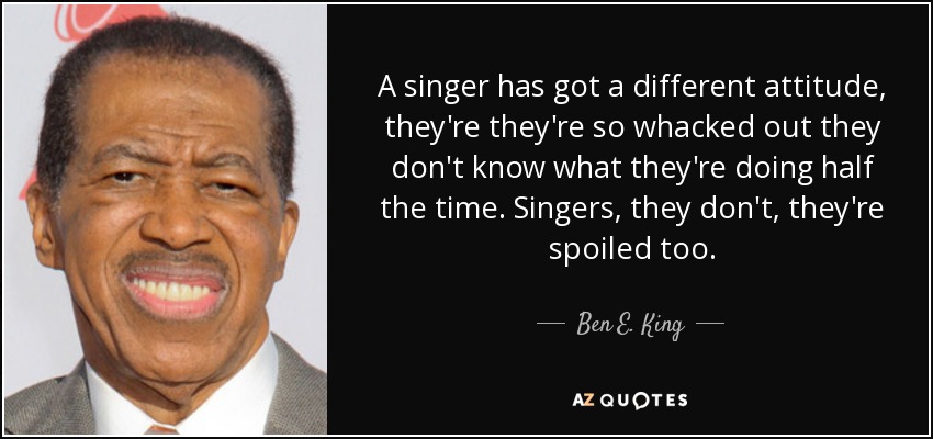 A singer has got a different attitude, they're they're so whacked out they don't know what they're doing half the time. Singers, they don't, they're spoiled too. - Ben E. King