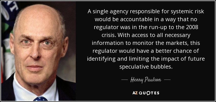 A single agency responsible for systemic risk would be accountable in a way that no regulator was in the run-up to the 2008 crisis. With access to all necessary information to monitor the markets, this regulator would have a better chance of identifying and limiting the impact of future speculative bubbles. - Henry Paulson