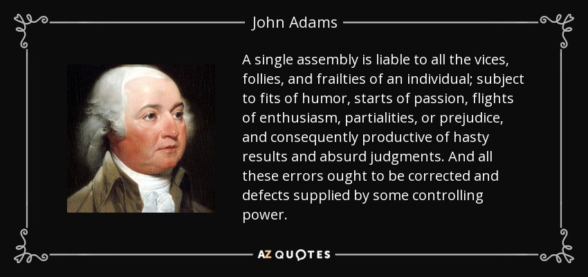 A single assembly is liable to all the vices, follies, and frailties of an individual; subject to fits of humor, starts of passion, flights of enthusiasm, partialities, or prejudice, and consequently productive of hasty results and absurd judgments. And all these errors ought to be corrected and defects supplied by some controlling power. - John Adams