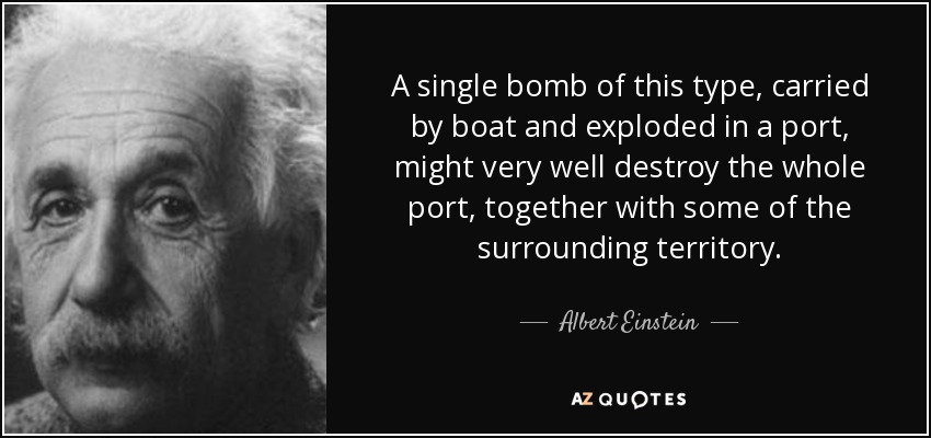 A single bomb of this type, carried by boat and exploded in a port, might very well destroy the whole port, together with some of the surrounding territory. - Albert Einstein