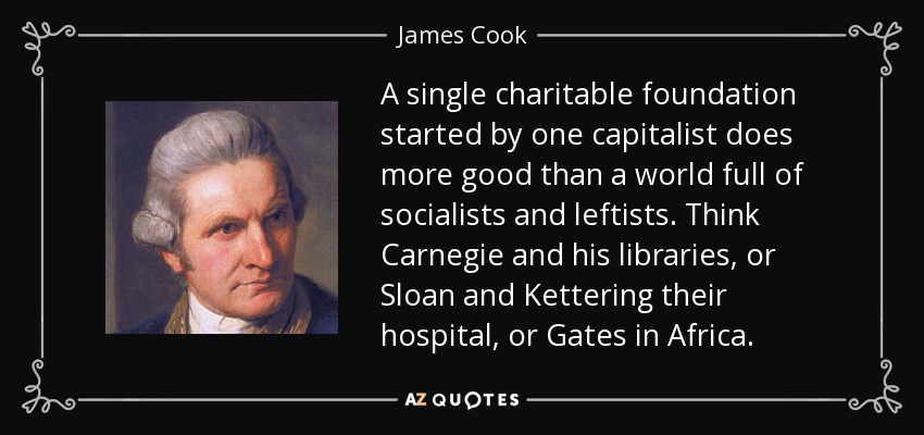 A single charitable foundation started by one capitalist does more good than a world full of socialists and leftists. Think Carnegie and his libraries, or Sloan and Kettering their hospital, or Gates in Africa. - James Cook