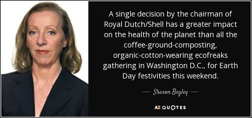 A single decision by the chairman of Royal Dutch/Shell has a greater impact on the health of the planet than all the coffee-ground-composting, organic-cotton-wearing ecofreaks gathering in Washington D.C., for Earth Day festivities this weekend. - Sharon Begley