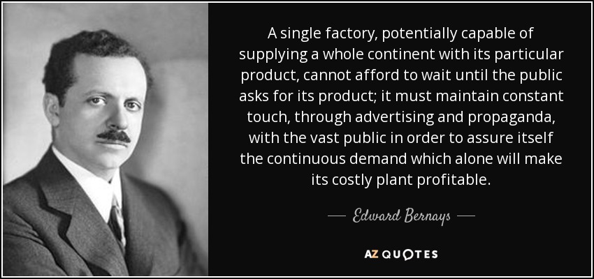 A single factory, potentially capable of supplying a whole continent with its particular product, cannot afford to wait until the public asks for its product; it must maintain constant touch, through advertising and propaganda, with the vast public in order to assure itself the continuous demand which alone will make its costly plant profitable. - Edward Bernays