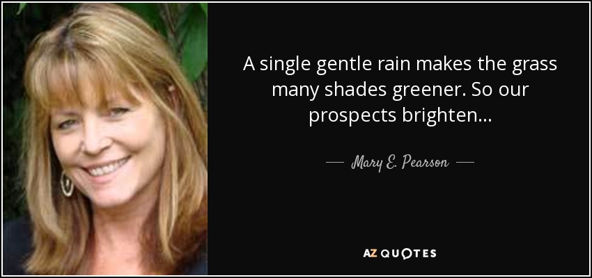 A single gentle rain makes the grass many shades greener. So our prospects brighten . . . - Mary E. Pearson