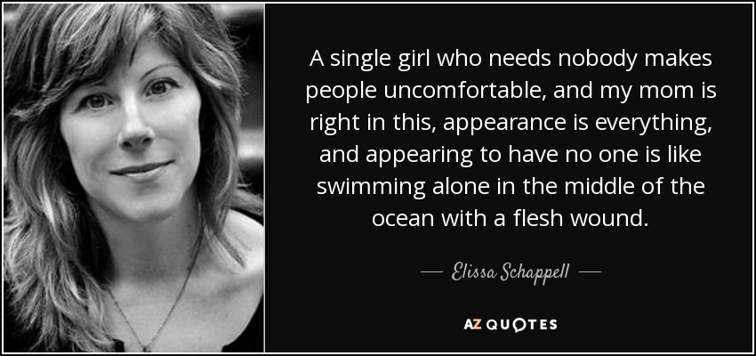 A single girl who needs nobody makes people uncomfortable, and my mom is right in this, appearance is everything, and appearing to have no one is like swimming alone in the middle of the ocean with a flesh wound. - Elissa Schappell