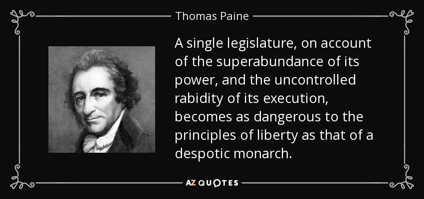 A single legislature, on account of the superabundance of its power, and the uncontrolled rabidity of its execution, becomes as dangerous to the principles of liberty as that of a despotic monarch. - Thomas Paine