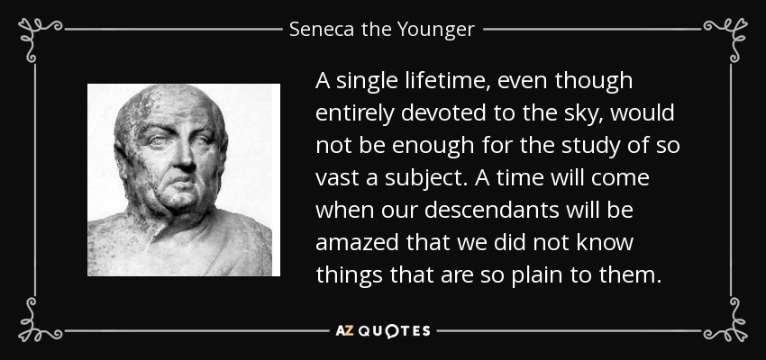 A single lifetime, even though entirely devoted to the sky, would not be enough for the study of so vast a subject. A time will come when our descendants will be amazed that we did not know things that are so plain to them. - Seneca the Younger